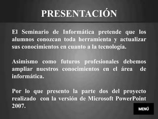 PRESENTACIÓN
El Seminario de Informática pretende que los
alumnos conozcan toda herramienta y actualizar
sus conocimientos en cuanto a la tecnología.

Asimismo como futuros profesionales debemos
ampliar nuestros conocimientos en el área de
informática.

Por lo que presento la parte dos del proyecto
realizado con la versión de Microsoft PowerPoint
2007.
 