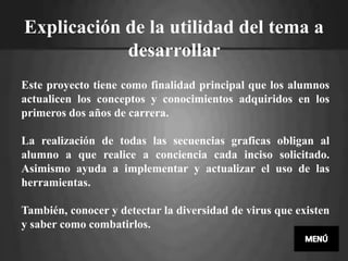 Explicación de la utilidad del tema a
            desarrollar
Este proyecto tiene como finalidad principal que los alumnos
actualicen los conceptos y conocimientos adquiridos en los
primeros dos años de carrera.

La realización de todas las secuencias graficas obligan al
alumno a que realice a conciencia cada inciso solicitado.
Asimismo ayuda a implementar y actualizar el uso de las
herramientas.

También, conocer y detectar la diversidad de virus que existen
y saber como combatirlos.
 