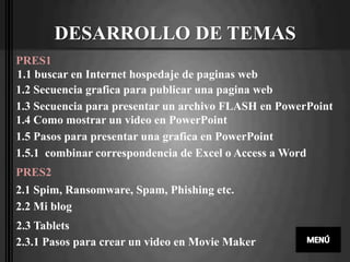 DESARROLLO DE TEMAS
PRES1
1.1 buscar en Internet hospedaje de paginas web
1.2 Secuencia grafica para publicar una pagina web
1.3 Secuencia para presentar un archivo FLASH en PowerPoint
1.4 Como mostrar un video en PowerPoint
1.5 Pasos para presentar una grafica en PowerPoint
1.5.1 combinar correspondencia de Excel o Access a Word
PRES2
2.1 Spim, Ransomware, Spam, Phishing etc.
2.2 Mi blog
2.3 Tablets
2.3.1 Pasos para crear un video en Movie Maker
 
