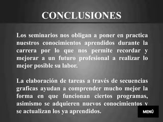 CONCLUSIONES
Los seminarios nos obligan a poner en practica
nuestros conocimientos aprendidos durante la
carrera por lo que nos permite recordar y
mejorar a un futuro profesional a realizar lo
mejor posible su labor.

La elaboración de tareas a través de secuencias
graficas ayudan a comprender mucho mejor la
forma en que funcionan ciertos programas,
asimismo se adquieren nuevos conocimientos y
se actualizan los ya aprendidos.
 