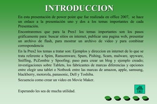 INTRODUCCION
En esta presentación de power point que fue realizada en office 2007, se hace
un enlace a la presentación uno y dos a los temas importantes de cada
Presentación.
Encontraremos que para la Pres1 los temas importantes son los pasos
gráficamente para: buscar sitios en internet, publicar una pagina web, presentar
un archivo de flash, para mostrar un archivo de video y para combinar
correspondencia
En la Pres2 los temas a tratar son: Ejemplos y direccion en internet de lo que se
trata referente a Spim, Ransomware, Spam, Pishing, Scam, malware, spyware,
Sniffing, PcZombie y Spoofing; paso para crear un blog y ejemplo creado;
investigaciones sobre Tablets, los fabricantes de marcas diferencias y opciones
entre elegir una tablet o Notbook entre las marcas de amazon, apple, samsung,
blackberry, motorola, panasonic, Dell y Toshiba.
Secuencia como crear un video en Movie Maker.
Esperando les sea de mucha utilidad.
 