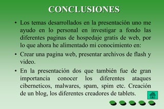 CONCLUSIONES
• Los temas desarrollados en la presentación uno me
ayudo en lo personal en investigar a fondo las
diferentes paginas de hospedaje gratis de web, por
lo que ahora he alimentado mi conocimiento en:
• Crear una pagina web, presentar archivos de flash y
video.
• En la presentación dos que también fue de gran
importancia conocer los diferentes ataques
ciberneticos, malwares, spam, spim etc. Creación
de un blog, los diferentes creadores de tablets.
 