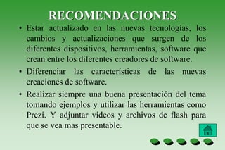 RECOMENDACIONES
• Estar actualizado en las nuevas tecnologías, los
cambios y actualizaciones que surgen de los
diferentes dispositivos, herramientas, software que
crean entre los diferentes creadores de software.
• Diferenciar las características de las nuevas
creaciones de software.
• Realizar siempre una buena presentación del tema
tomando ejemplos y utilizar las herramientas como
Prezi. Y adjuntar videos y archivos de flash para
que se vea mas presentable.
 