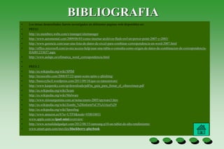BIBLIOGRAFIA
• Los temas desarrollados fueron investigados en diferentes paginas web disponibles en:
• PRES1
• http://es.members.webs.com/s/manager/sitemanager
• http://www.aeromental.com/2009/06/03/como-insertar-archivos-flash-swf-en-power-point-2007-y-2003/
• http://www.gerencie.com/usar-una-lista-de-datos-de-excel-para-combinar-correspondencia-en-word-2007.html
• http://office.microsoft.com/es-mx/access-help/usar-una-tabla-o-consulta-como-origen-de-datos-de-combinacion-de-correspondencia-
HA001233657.aspx
• http://www.aulapc.es/ofimatica_word_correspondencia.html
•
• PRES 2
• http://es.wikipedia.org/wiki/SPIM
• http://tecnoculto.com/2008/07/22/spam-scam-spim-y-phishing/
• http://basicoyfacil.wordpress.com/2011/09/18/que-es-ransomware/
• http://www.kaspersky.com/sp/downloads/pdf/tu_guia_para_frenar_el_cibercrimen.pdf
• http://es.wikipedia.org/wiki/Scam
• http://es.wikipedia.org/wiki/Malware
• http://www.sitiosargentina.com.ar/notas/enero-2005/spyware3.htm
• http://es.wikipedia.org/wiki/Zombi_%28inform%C3%A1tica%29
• http://es.wikipedia.org/wiki/Spoofing
• http://www.amazon.es/b?ie=UTF8&node=938010031
• www.apple.com/es/ipad-mini/overview/
• http://www.actualidadgadget.com/2012/08/15/samsung-p10-un-tablet-de-alto-rendimiento/
• www.smart-gsm.com/moviles/blackberry-playbook
 