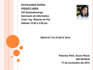 Universidad Galileo
FISSICC-IDEA
CEI Quetzaltenango
Seminario de Informática
Tutor: Ing. Roberto de Paz
Sábado 12:00 a 2:00 pm
PROYECTO-PARTE DOS
Palacios Félix, Susan Rocío
IDE 0810538
17 de noviembre del 2012
 