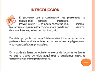 INTRODUCCIÓN
El proyecto que a continuación es presentado se
realizó en la versión Microsoft
PowerPoint 2010, se podrá encontrar en el mismo
las formas en que nuestra computadora puede ser víctima
de virus, fraudes, robos de identidad, etc.
En dicho proyecto encontrará información importante en como
podemos buscar sitios en Internet de hospedaje de páginas web
y sus características principales.
Es importante tener conocimiento acerca de todos estos temas
ya que a través de ellos adquirimos y ampliamos nuestros
conocimientos como profesionales.
Menú
 