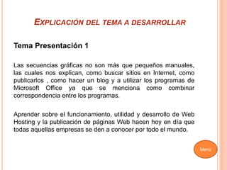 EXPLICACIÓN DEL TEMA A DESARROLLAR
Tema Presentación 1
Las secuencias gráficas no son más que pequeños manuales,
las cuales nos explican, como buscar sitios en Internet, como
publicarlos , como hacer un blog y a utilizar los programas de
Microsoft Office ya que se menciona como combinar
correspondencia entre los programas.
Aprender sobre el funcionamiento, utilidad y desarrollo de Web
Hosting y la publicación de páginas Web hacen hoy en día que
todas aquellas empresas se den a conocer por todo el mundo.
Menú
 