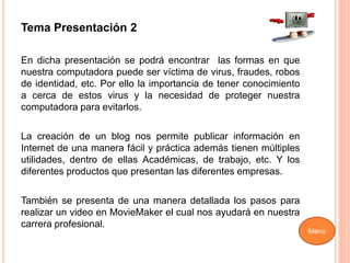 Tema Presentación 2
En dicha presentación se podrá encontrar las formas en que
nuestra computadora puede ser víctima de virus, fraudes, robos
de identidad, etc. Por ello la importancia de tener conocimiento
a cerca de estos virus y la necesidad de proteger nuestra
computadora para evitarlos.
La creación de un blog nos permite publicar información en
Internet de una manera fácil y práctica además tienen múltiples
utilidades, dentro de ellas Académicas, de trabajo, etc. Y los
diferentes productos que presentan las diferentes empresas.
También se presenta de una manera detallada los pasos para
realizar un video en MovieMaker el cual nos ayudará en nuestra
carrera profesional.
Menú
 