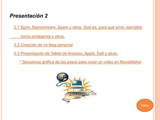Presentación 2
2.1 Spim, Ransomware, Spam y otros. Qué es, para qué sirve, ejemplos
como protegerse y otros.
2.2 Creación de mi blog personal
2.3 Presentación de Tablet de Amazon, Apple, Dell y otras.
* Secuencia gráfica de los pasos para crear un video en MovieMaker
Menú
 