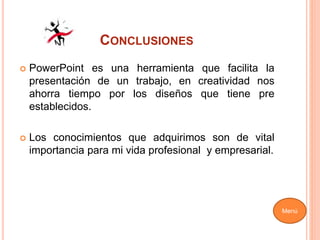 CONCLUSIONES
 PowerPoint es una herramienta que facilita la
presentación de un trabajo, en creatividad nos
ahorra tiempo por los diseños que tiene pre
establecidos.
 Los conocimientos que adquirimos son de vital
importancia para mi vida profesional y empresarial.
Menú
 