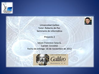 Universidad Galileo
Tutor: Roberto de Paz.
Seminario de informática
Proyecto 2
Edson Francisco Sosa G.
Carnet: 1111032
Fecha de entrega: 16 de noviembre de 2012
 