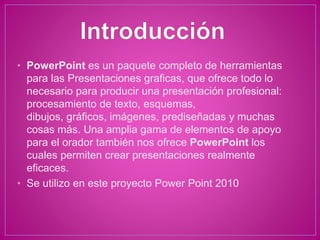 • PowerPoint es un paquete completo de herramientas
para las Presentaciones graficas, que ofrece todo lo
necesario para producir una presentación profesional:
procesamiento de texto, esquemas,
dibujos, gráficos, imágenes, prediseñadas y muchas
cosas más. Una amplia gama de elementos de apoyo
para el orador también nos ofrece PowerPoint los
cuales permiten crear presentaciones realmente
eficaces.
• Se utilizo en este proyecto Power Point 2010
 