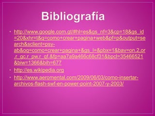 • http://www.google.com.gt/#hl=es&gs_nf=3&cp=18&gs_id
=20&xhr=t&q=como+crear+pagina+web&pf=p&output=se
arch&sclient=psy-
ab&oq=como+crear+pagina+&gs_l=&pbx=1&bav=on.2,or
.r_gc.r_pw.r_qf.&fp=aa7a9a466c68cf31&bpcl=35466521
&biw=1366&bih=677
• http://es.wikipedia.org
• http://www.aeromental.com/2009/06/03/como-insertar-
archivos-flash-swf-en-power-point-2007-y-2003/
 