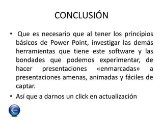CONCLUSIÓN
• Que es necesario que al tener los principios
básicos de Power Point, investigar las demás
herramientas que tiene este software y las
bondades que podemos experimentar, de
hacer presentaciones «enmarcadas» a
presentaciones amenas, animadas y fáciles de
captar.
• Así que a darnos un click en actualización
 