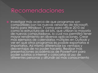 

Investigar más acerca de que programas son
compatibles con las nuevas versiones de Microsoft,
tanto para Windows 7 como para office 2010 así
como la estructura de 64 bits, que utilizan la mayoría
de nuevas computadoras, lo cual nos permitirá tener
mayor rendimiento en diversas aplicaciones. Crear
más ejemplos de calendarios múltiples en Outlook y
ver en que otros programas es posible exportarlos e
importarlos. Así mismo diferenciar las ventajas y
desventajas de no poder hacerlo. Realizar más
presentaciones académicas de PowerPoint para
poder subirlas a internet y colocarlas al uso de
diferentes personas y difundir así más conocimiento

 