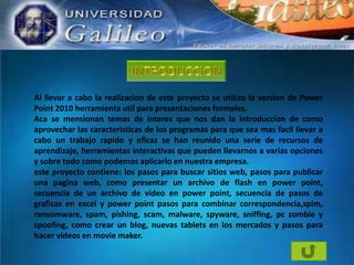 Al llevar a cabo la realizacion de este proyecto se utilizo la version de Power
Point 2010 herramienta util para presentaciones formales.
Aca se mensionan temas de interes que nos dan la introduccion de como
aprovechar las caracteristicas de los programas para que sea mas facil llevar a
cabo un trabajo rapido y eficaz se han reunido una serie de recursos de
aprendizaje, herramientas interactivas que pueden llevarnos a varias opciones
y sobre todo como podemos aplicarlo en nuestra empresa.
este proyecto contiene: los pasos para buscar sitios web, pasos para publicar
una pagina web, como presentar un archivo de flash en power point,
secuencia de un archivo de video en power point, secuencia de pasos de
graficas en excel y power point pasos para combinar correspondencia,spim,
ransomware, spam, pishing, scam, malware, spyware, sniffing, pc zombie y
spoofing, como crear un blog, nuevas tablets en los mercados y pasos para
hacer videos en movie maker.

 