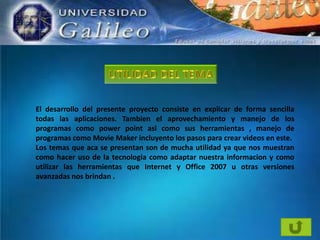 El desarrollo del presente proyecto consiste en explicar de forma sencilla
todas las aplicaciones. Tambien el aprovechamiento y manejo de los
programas como power point asi como sus herramientas , manejo de
programas como Movie Maker incluyento los pasos para crear videos en este.
Los temas que aca se presentan son de mucha utilidad ya que nos muestran
como hacer uso de la tecnologia como adaptar nuestra informacion y como
utilizar las herramientas que Internet y Office 2007 u otras versiones
avanzadas nos brindan .

 