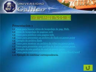Presentacion 1
1.1 Pasos para buscar sitios de hospedaje de pag. Web.
1.2 Sitios de hospedaje de paginas web
1.3 Pasos para publicar una pagina web.
1.4 Pasos para presentar un archivo de flash en power point.
1.5 Ejemplo de archivo flash
1.6 Pasos para mostrar un archivo de video en power point.
1.7 Pasos para presentar una grafica de Exel en power point.
1.8 Ejemplo de una grafica de exel en power point.
1.9 Pasos para combinar correspondencia en Acces/Excel/word.
1.10 Ejemplo de combinar correspondencia.

 
