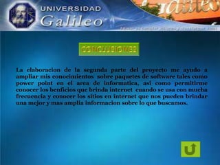 La elaboracion de la segunda parte del proyecto me ayudo a
ampliar mis conocimientos sobre paquetes de software tales como
power point en el area de informatica, asi como permitirme
conocer los benficios que brinda internet cuando se usa con mucha
frecuencia y conocer los sitios en internet que nos pueden brindar
una mejor y mas amplia informacion sobre lo que buscamos.

 