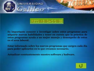 Es importante conocer e investigar sobre estos programas para
adquirir nuevas habilidades y tener en cuenta que la práctica de
estos programas ayuda a un mejor manejo y desempeño de estos
en el area laboral.
Estar informado sobre los nuevos programas que surgen cada dia
para poder aplicarlos en lo que creamos necesario.
Actualizar constantemente nuestro software y hadware.

 