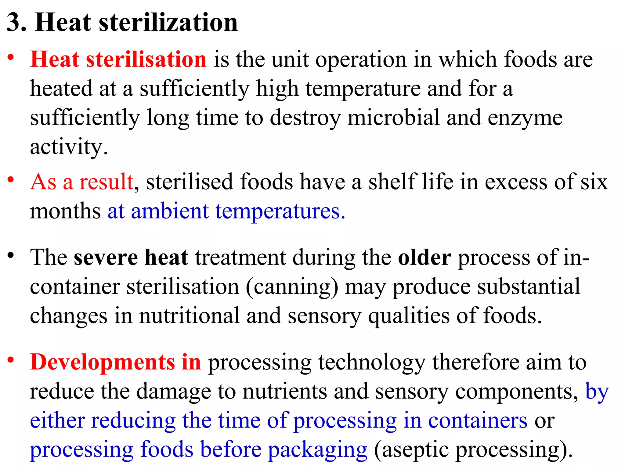 3. Heat sterilization
• Heat sterilisation is the unit operation in which foods are
heated at a sufficiently high temperature and for a
sufficiently long time to destroy microbial and enzyme
activity.
• As a result, sterilised foods have a shelf life in excess of six
months at ambient temperatures.
• The severe heat treatment during the older process of in-
container sterilisation (canning) may produce substantial
changes in nutritional and sensory qualities of foods.
• Developments in processing technology therefore aim to
reduce the damage to nutrients and sensory components, by
either reducing the time of processing in containers or
processing foods before packaging (aseptic processing).
 