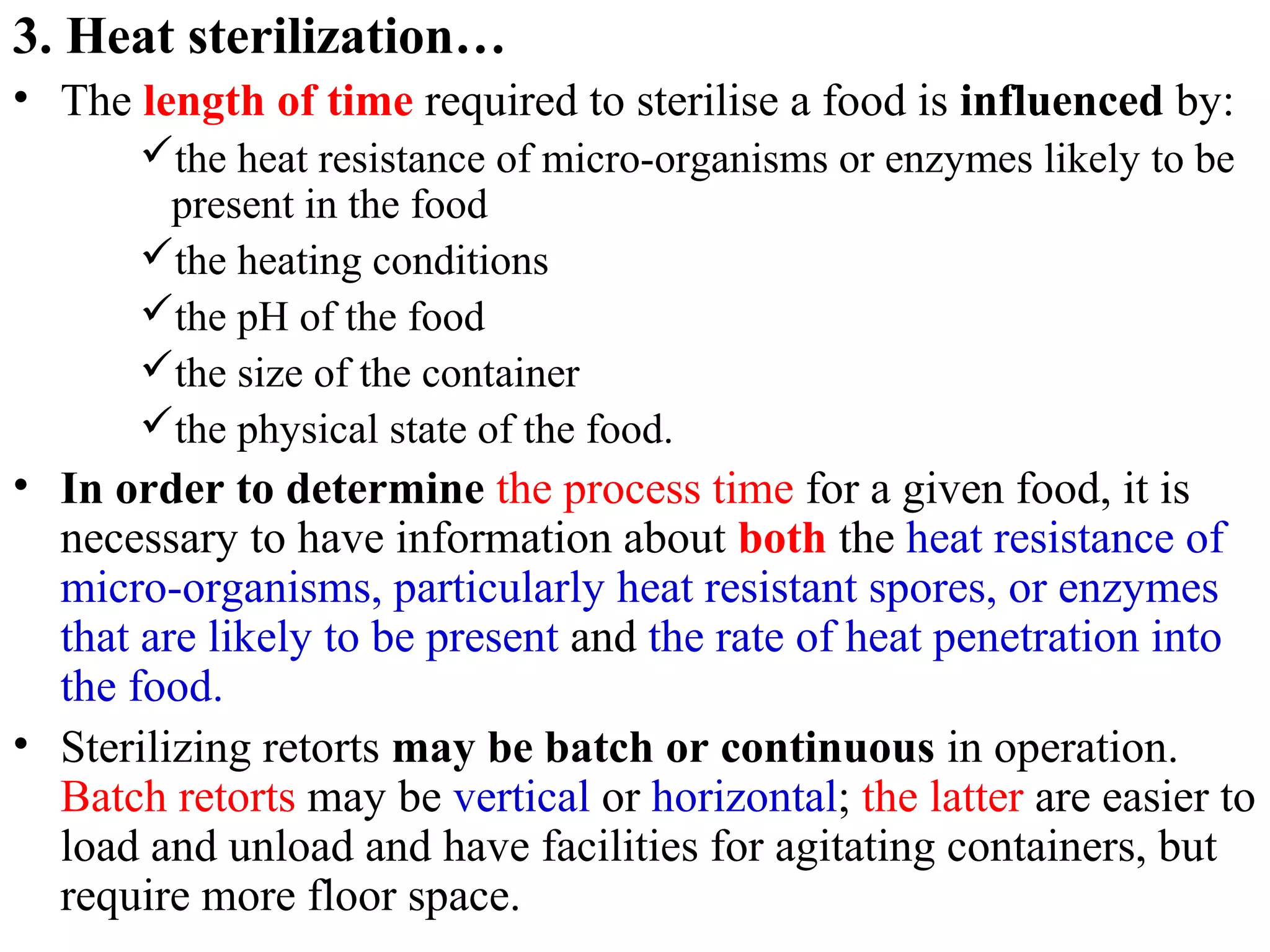 3. Heat sterilization…
• The length of time required to sterilise a food is influenced by:
the heat resistance of micro-organisms or enzymes likely to be
present in the food
the heating conditions
the pH of the food
the size of the container
the physical state of the food.
• In order to determine the process time for a given food, it is
necessary to have information about both the heat resistance of
micro-organisms, particularly heat resistant spores, or enzymes
that are likely to be present and the rate of heat penetration into
the food.
• Sterilizing retorts may be batch or continuous in operation.
Batch retorts may be vertical or horizontal; the latter are easier to
load and unload and have facilities for agitating containers, but
require more floor space.
 