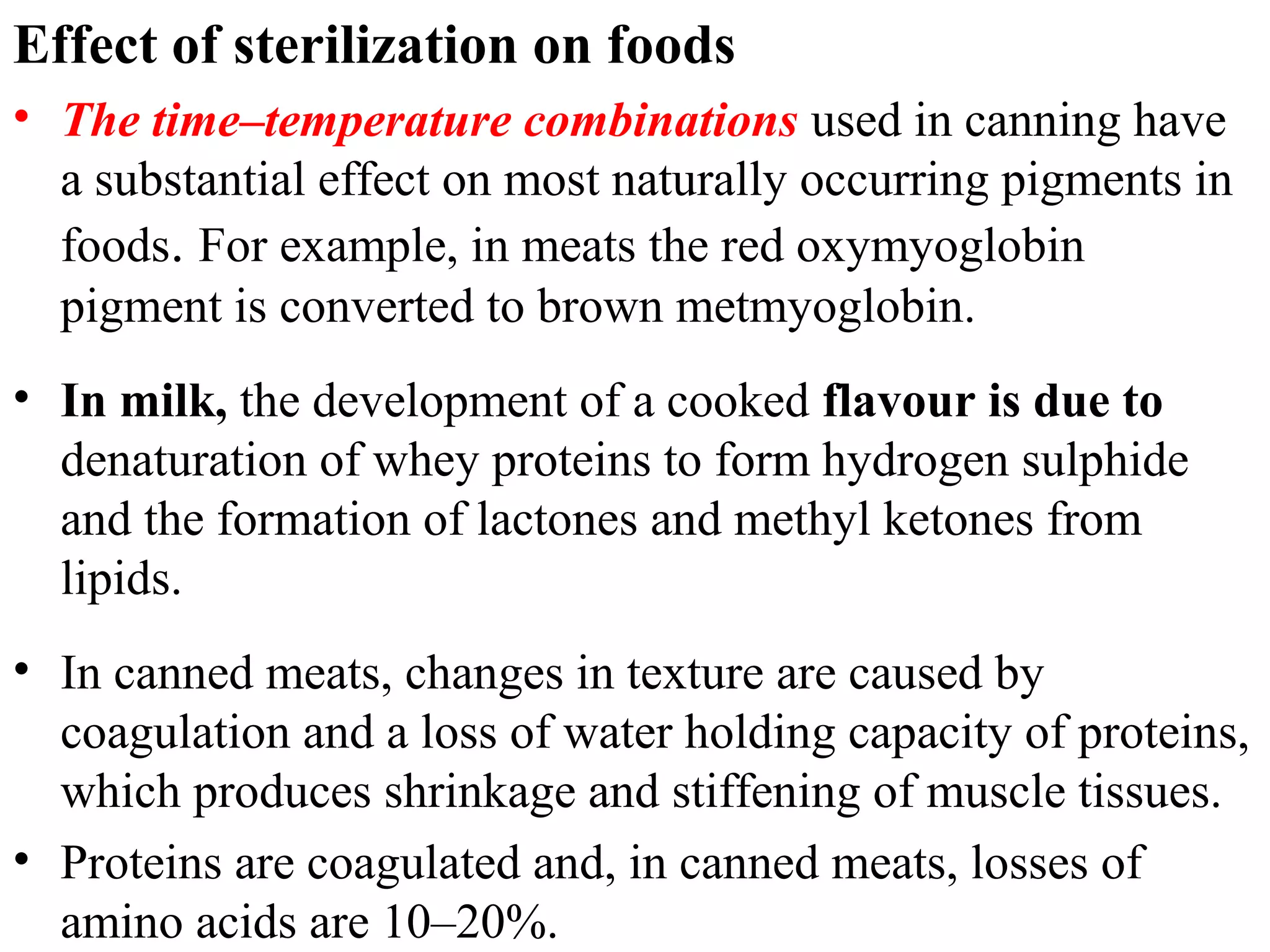 Effect of sterilization on foods
• The time–temperature combinations used in canning have
a substantial effect on most naturally occurring pigments in
foods. For example, in meats the red oxymyoglobin
pigment is converted to brown metmyoglobin.
• In milk, the development of a cooked flavour is due to
denaturation of whey proteins to form hydrogen sulphide
and the formation of lactones and methyl ketones from
lipids.
• In canned meats, changes in texture are caused by
coagulation and a loss of water holding capacity of proteins,
which produces shrinkage and stiffening of muscle tissues.
• Proteins are coagulated and, in canned meats, losses of
amino acids are 10–20%.
 