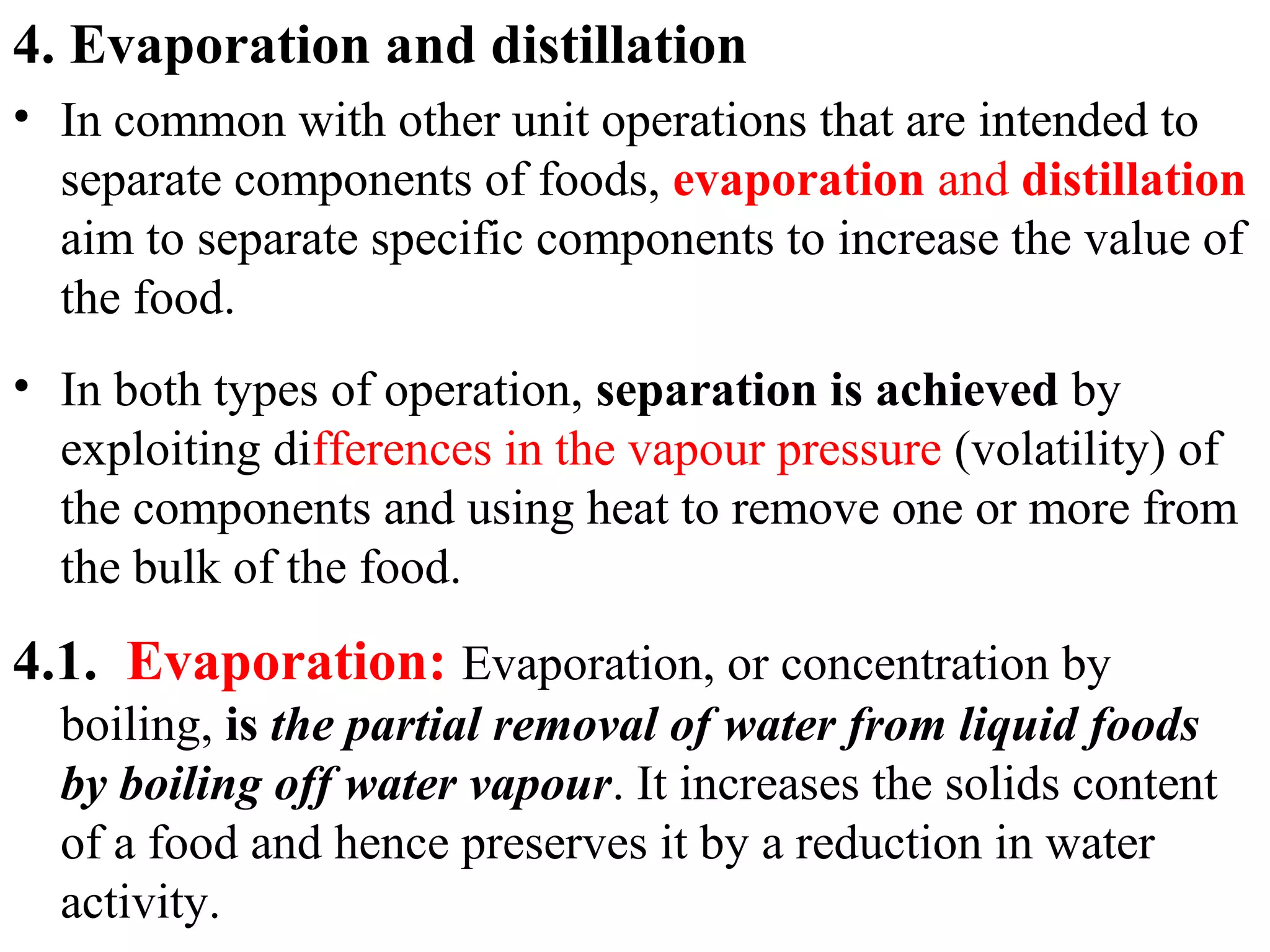 4. Evaporation and distillation
• In common with other unit operations that are intended to
separate components of foods, evaporation and distillation
aim to separate specific components to increase the value of
the food.
• In both types of operation, separation is achieved by
exploiting differences in the vapour pressure (volatility) of
the components and using heat to remove one or more from
the bulk of the food.
4.1. Evaporation: Evaporation, or concentration by
boiling, is the partial removal of water from liquid foods
by boiling off water vapour. It increases the solids content
of a food and hence preserves it by a reduction in water
activity.
 