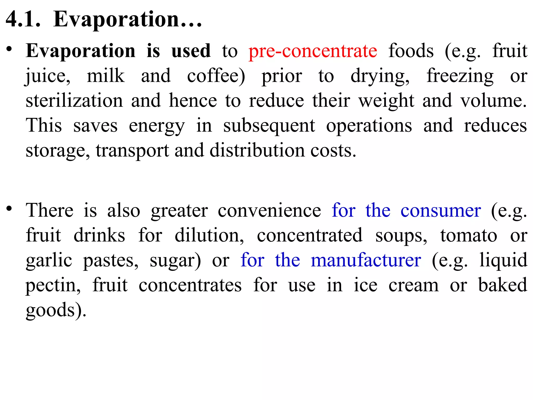 4.1. Evaporation…
• Evaporation is used to pre-concentrate foods (e.g. fruit
juice, milk and coffee) prior to drying, freezing or
sterilization and hence to reduce their weight and volume.
This saves energy in subsequent operations and reduces
storage, transport and distribution costs.
• There is also greater convenience for the consumer (e.g.
fruit drinks for dilution, concentrated soups, tomato or
garlic pastes, sugar) or for the manufacturer (e.g. liquid
pectin, fruit concentrates for use in ice cream or baked
goods).
 