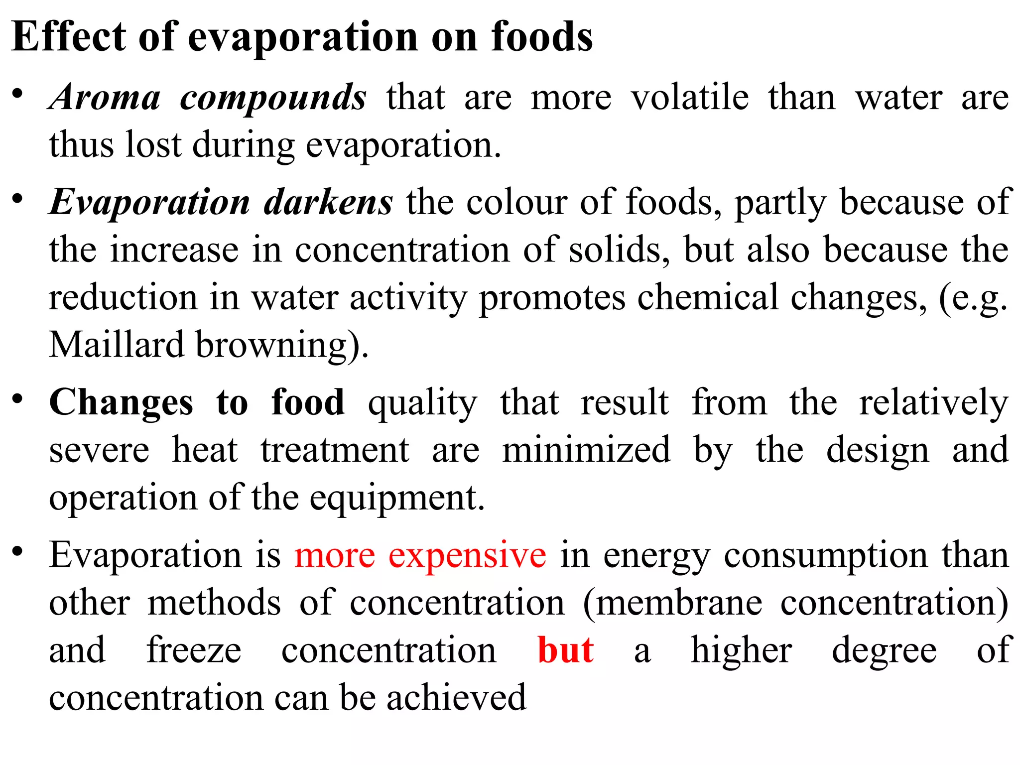 Effect of evaporation on foods
• Aroma compounds that are more volatile than water are
thus lost during evaporation.
• Evaporation darkens the colour of foods, partly because of
the increase in concentration of solids, but also because the
reduction in water activity promotes chemical changes, (e.g.
Maillard browning).
• Changes to food quality that result from the relatively
severe heat treatment are minimized by the design and
operation of the equipment.
• Evaporation is more expensive in energy consumption than
other methods of concentration (membrane concentration)
and freeze concentration but a higher degree of
concentration can be achieved
 