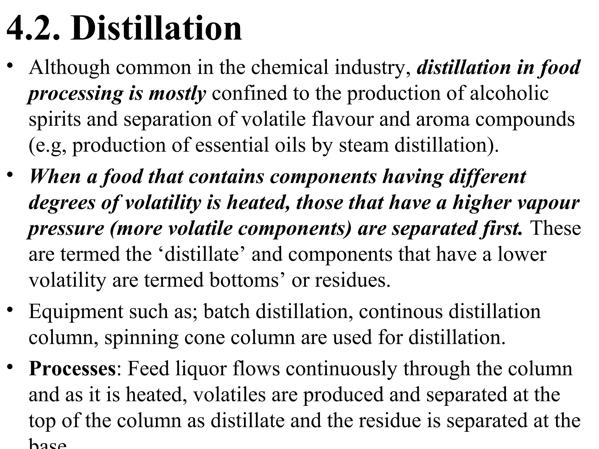 4.2. Distillation
• Although common in the chemical industry, distillation in food
processing is mostly confined to the production of alcoholic
spirits and separation of volatile flavour and aroma compounds
(e.g, production of essential oils by steam distillation).
• When a food that contains components having different
degrees of volatility is heated, those that have a higher vapour
pressure (more volatile components) are separated first. These
are termed the ‘distillate’ and components that have a lower
volatility are termed bottoms’ or residues.
• Equipment such as; batch distillation, continous distillation
column, spinning cone column are used for distillation.
• Processes: Feed liquor flows continuously through the column
and as it is heated, volatiles are produced and separated at the
top of the column as distillate and the residue is separated at the
 