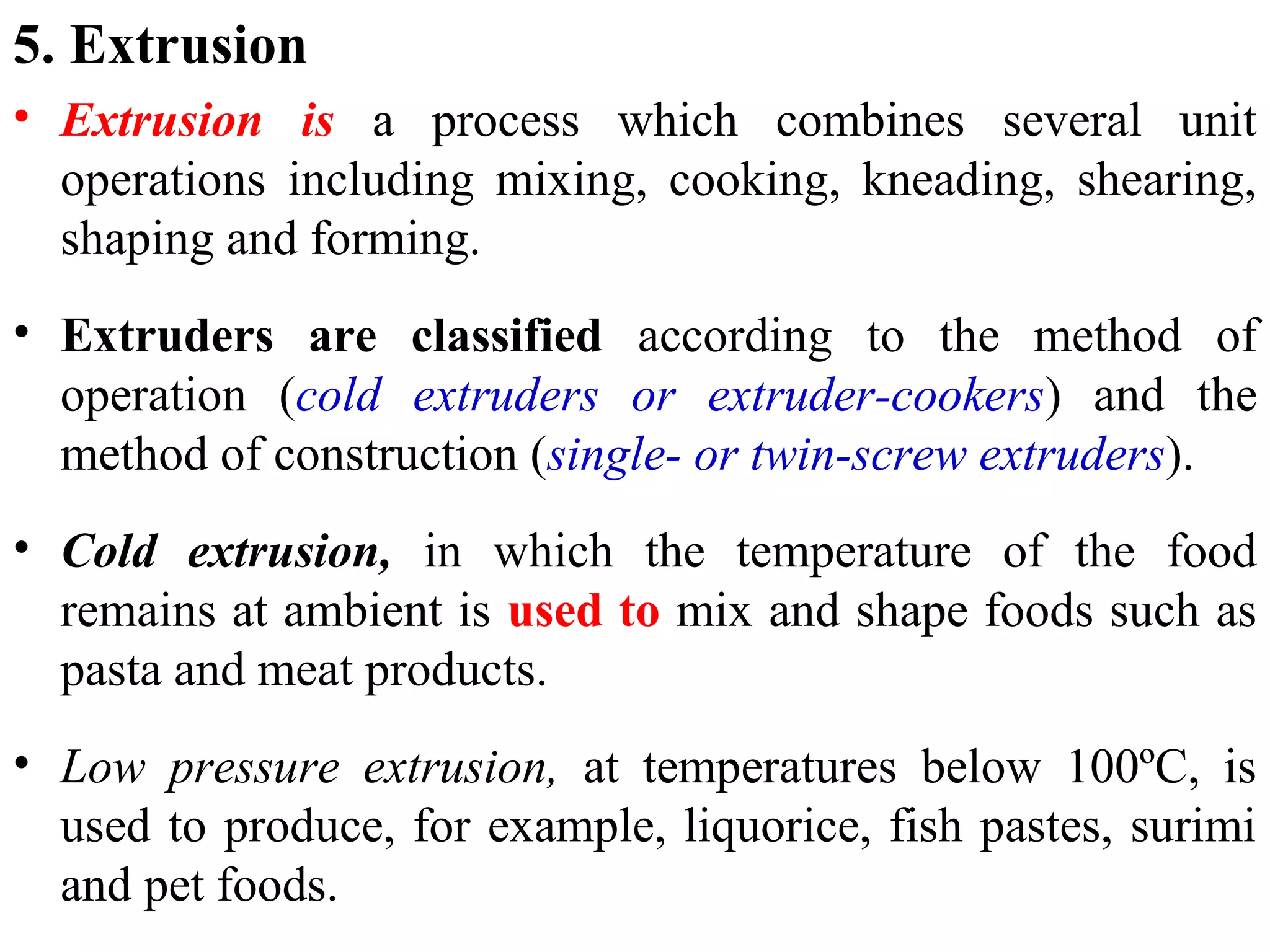 5. Extrusion
• Extrusion is a process which combines several unit
operations including mixing, cooking, kneading, shearing,
shaping and forming.
• Extruders are classified according to the method of
operation (cold extruders or extruder-cookers) and the
method of construction (single- or twin-screw extruders).
• Cold extrusion, in which the temperature of the food
remains at ambient is used to mix and shape foods such as
pasta and meat products.
• Low pressure extrusion, at temperatures below 100ºC, is
used to produce, for example, liquorice, fish pastes, surimi
and pet foods.
 