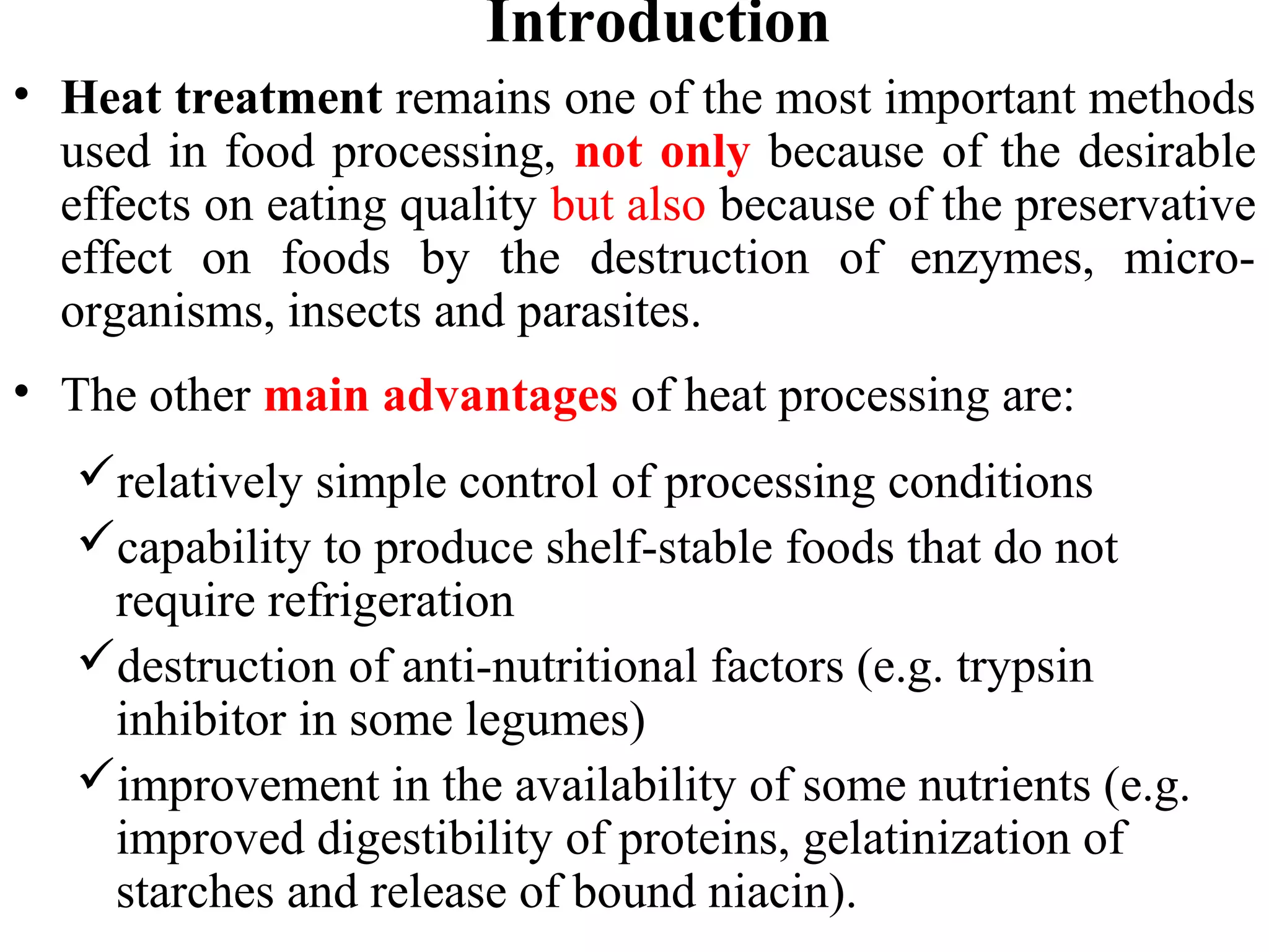 Introduction
• Heat treatment remains one of the most important methods
used in food processing, not only because of the desirable
effects on eating quality but also because of the preservative
effect on foods by the destruction of enzymes, micro-
organisms, insects and parasites.
• The other main advantages of heat processing are:
relatively simple control of processing conditions
capability to produce shelf-stable foods that do not
require refrigeration
destruction of anti-nutritional factors (e.g. trypsin
inhibitor in some legumes)
improvement in the availability of some nutrients (e.g.
improved digestibility of proteins, gelatinization of
starches and release of bound niacin).
 