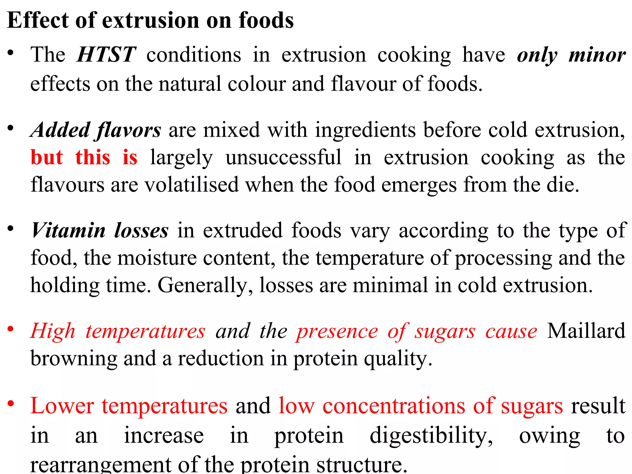 Effect of extrusion on foods
• The HTST conditions in extrusion cooking have only minor
effects on the natural colour and flavour of foods.
• Added flavors are mixed with ingredients before cold extrusion,
but this is largely unsuccessful in extrusion cooking as the
flavours are volatilised when the food emerges from the die.
• Vitamin losses in extruded foods vary according to the type of
food, the moisture content, the temperature of processing and the
holding time. Generally, losses are minimal in cold extrusion.
• High temperatures and the presence of sugars cause Maillard
browning and a reduction in protein quality.
• Lower temperatures and low concentrations of sugars result
in an increase in protein digestibility, owing to
rearrangement of the protein structure.
 