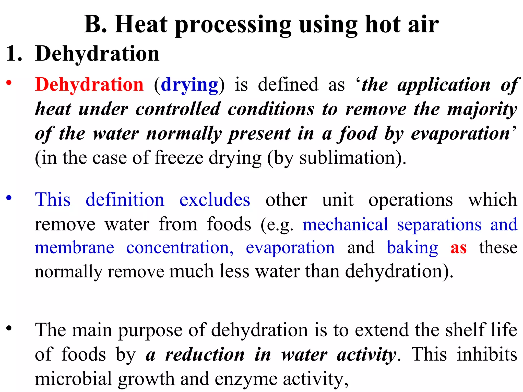 B. Heat processing using hot air
1. Dehydration
• Dehydration (drying) is defined as ‘the application of
heat under controlled conditions to remove the majority
of the water normally present in a food by evaporation’
(in the case of freeze drying (by sublimation).
• This definition excludes other unit operations which
remove water from foods (e.g. mechanical separations and
membrane concentration, evaporation and baking as these
normally remove much less water than dehydration).
• The main purpose of dehydration is to extend the shelf life
of foods by a reduction in water activity. This inhibits
microbial growth and enzyme activity,
 