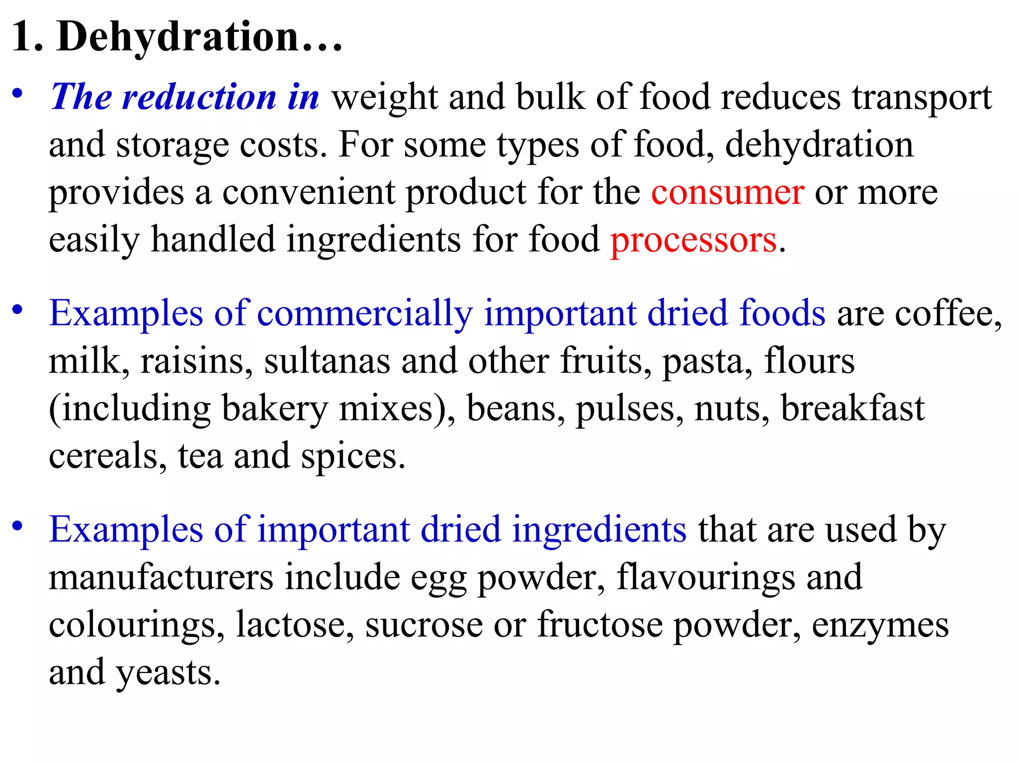 1. Dehydration…
• The reduction in weight and bulk of food reduces transport
and storage costs. For some types of food, dehydration
provides a convenient product for the consumer or more
easily handled ingredients for food processors.
• Examples of commercially important dried foods are coffee,
milk, raisins, sultanas and other fruits, pasta, flours
(including bakery mixes), beans, pulses, nuts, breakfast
cereals, tea and spices.
• Examples of important dried ingredients that are used by
manufacturers include egg powder, flavourings and
colourings, lactose, sucrose or fructose powder, enzymes
and yeasts.
 