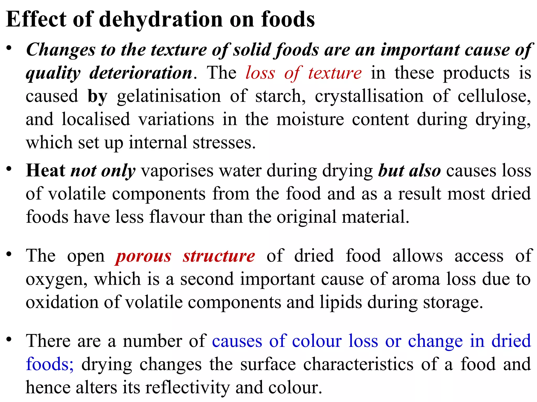Effect of dehydration on foods
• Changes to the texture of solid foods are an important cause of
quality deterioration. The loss of texture in these products is
caused by gelatinisation of starch, crystallisation of cellulose,
and localised variations in the moisture content during drying,
which set up internal stresses.
• Heat not only vaporises water during drying but also causes loss
of volatile components from the food and as a result most dried
foods have less flavour than the original material.
• The open porous structure of dried food allows access of
oxygen, which is a second important cause of aroma loss due to
oxidation of volatile components and lipids during storage.
• There are a number of causes of colour loss or change in dried
foods; drying changes the surface characteristics of a food and
hence alters its reflectivity and colour.
 