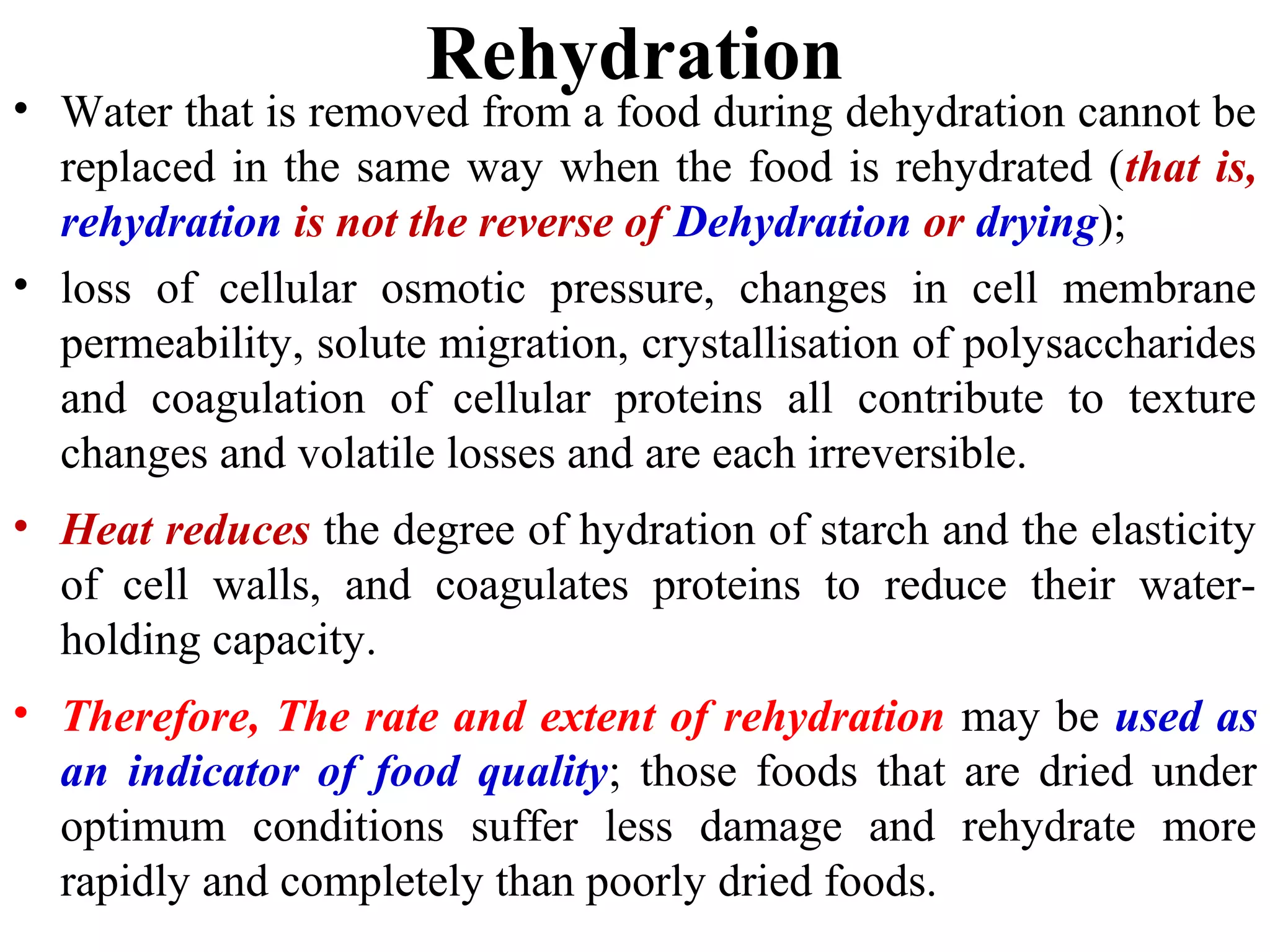 Rehydration
• Water that is removed from a food during dehydration cannot be
replaced in the same way when the food is rehydrated (that is,
rehydration is not the reverse of Dehydration or drying);
• loss of cellular osmotic pressure, changes in cell membrane
permeability, solute migration, crystallisation of polysaccharides
and coagulation of cellular proteins all contribute to texture
changes and volatile losses and are each irreversible.
• Heat reduces the degree of hydration of starch and the elasticity
of cell walls, and coagulates proteins to reduce their water-
holding capacity.
• Therefore, The rate and extent of rehydration may be used as
an indicator of food quality; those foods that are dried under
optimum conditions suffer less damage and rehydrate more
rapidly and completely than poorly dried foods.
 