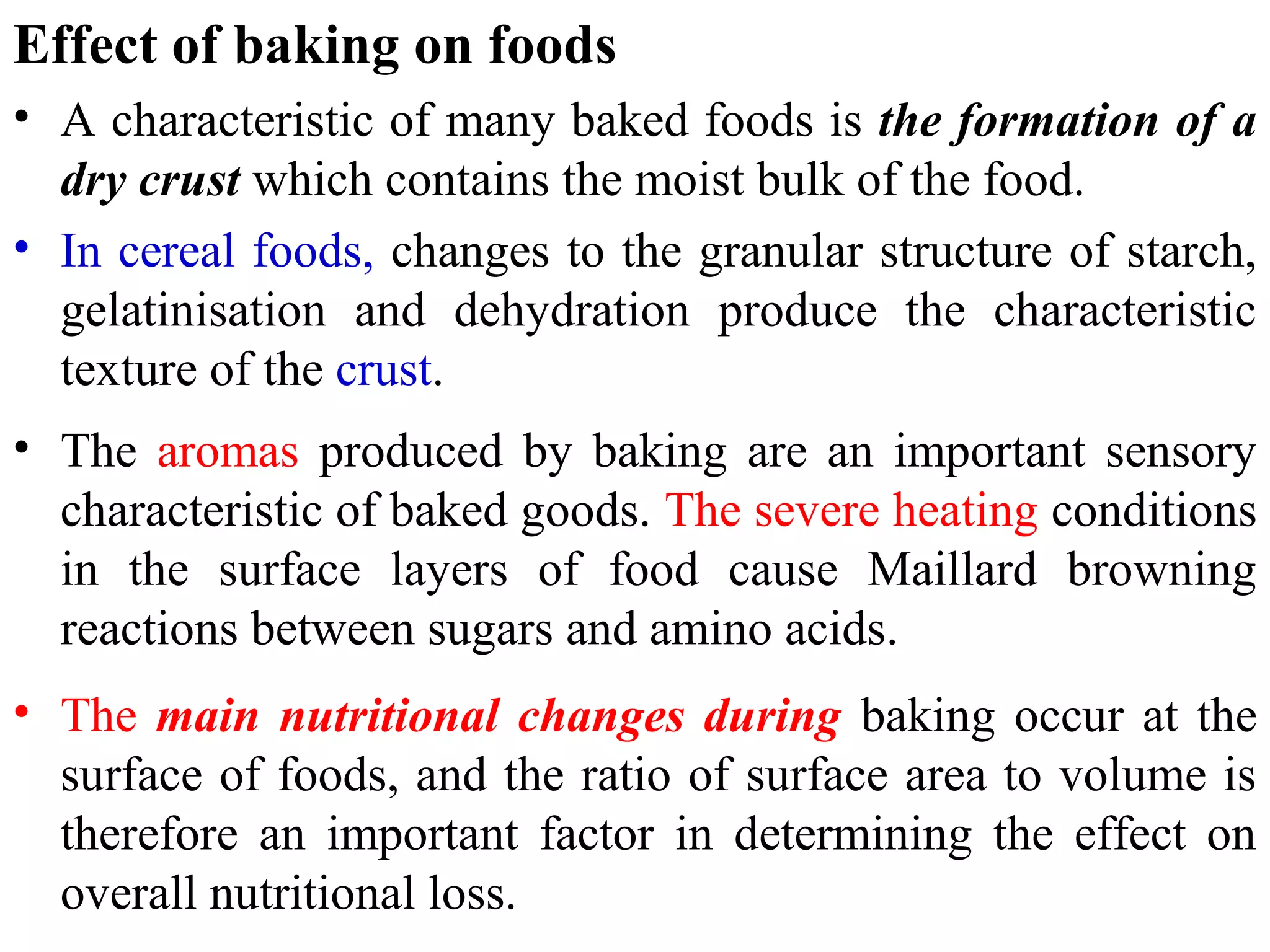 Effect of baking on foods
• A characteristic of many baked foods is the formation of a
dry crust which contains the moist bulk of the food.
• In cereal foods, changes to the granular structure of starch,
gelatinisation and dehydration produce the characteristic
texture of the crust.
• The aromas produced by baking are an important sensory
characteristic of baked goods. The severe heating conditions
in the surface layers of food cause Maillard browning
reactions between sugars and amino acids.
• The main nutritional changes during baking occur at the
surface of foods, and the ratio of surface area to volume is
therefore an important factor in determining the effect on
overall nutritional loss.
 
