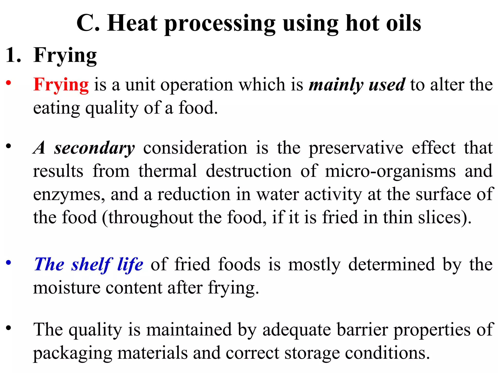 C. Heat processing using hot oils
1. Frying
• Frying is a unit operation which is mainly used to alter the
eating quality of a food.
• A secondary consideration is the preservative effect that
results from thermal destruction of micro-organisms and
enzymes, and a reduction in water activity at the surface of
the food (throughout the food, if it is fried in thin slices).
• The shelf life of fried foods is mostly determined by the
moisture content after frying.
• The quality is maintained by adequate barrier properties of
packaging materials and correct storage conditions.
 