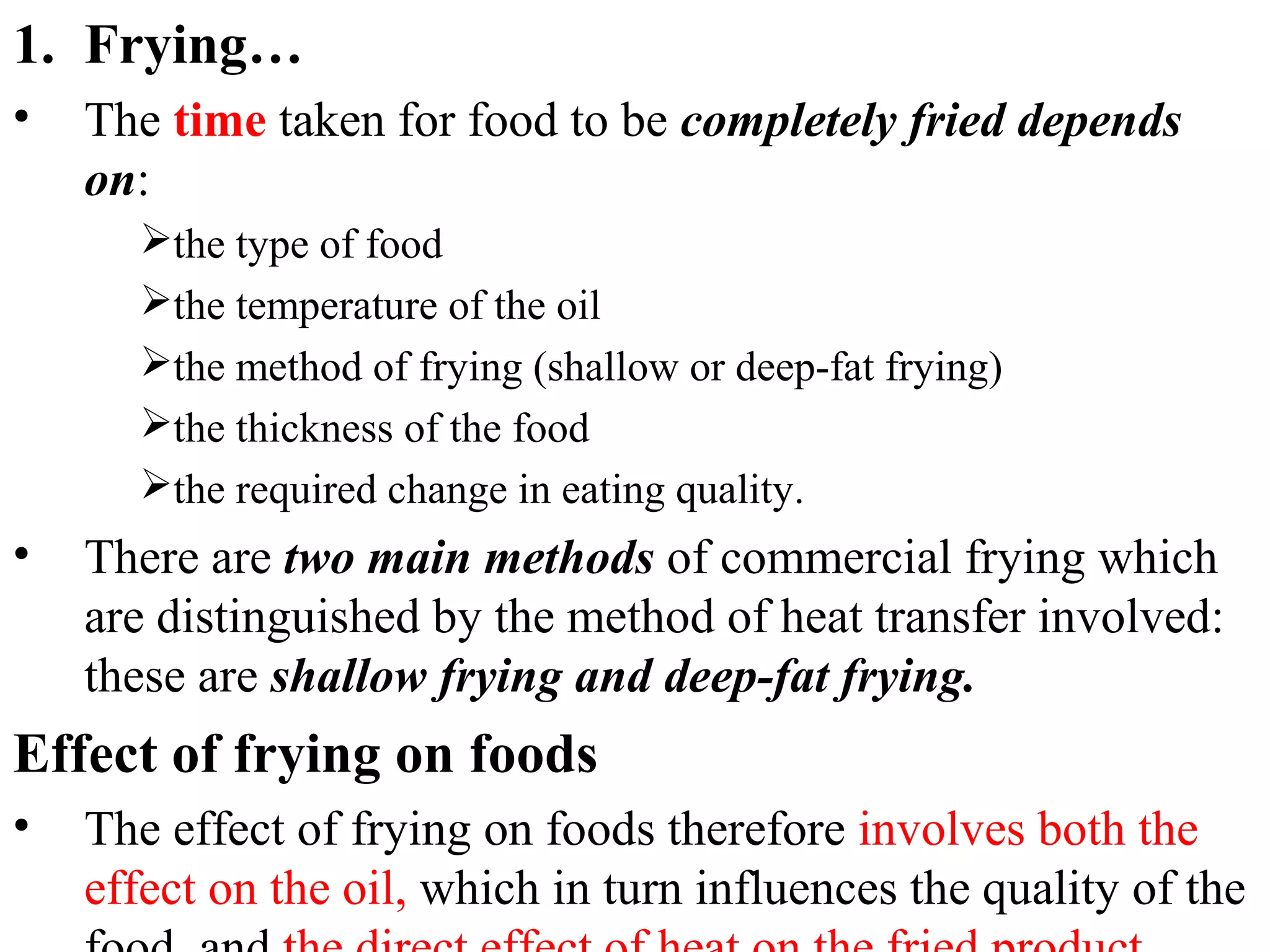 1. Frying…
• The time taken for food to be completely fried depends
on:
the type of food
the temperature of the oil
the method of frying (shallow or deep-fat frying)
the thickness of the food
the required change in eating quality.
• There are two main methods of commercial frying which
are distinguished by the method of heat transfer involved:
these are shallow frying and deep-fat frying.
Effect of frying on foods
• The effect of frying on foods therefore involves both the
effect on the oil, which in turn influences the quality of the
 