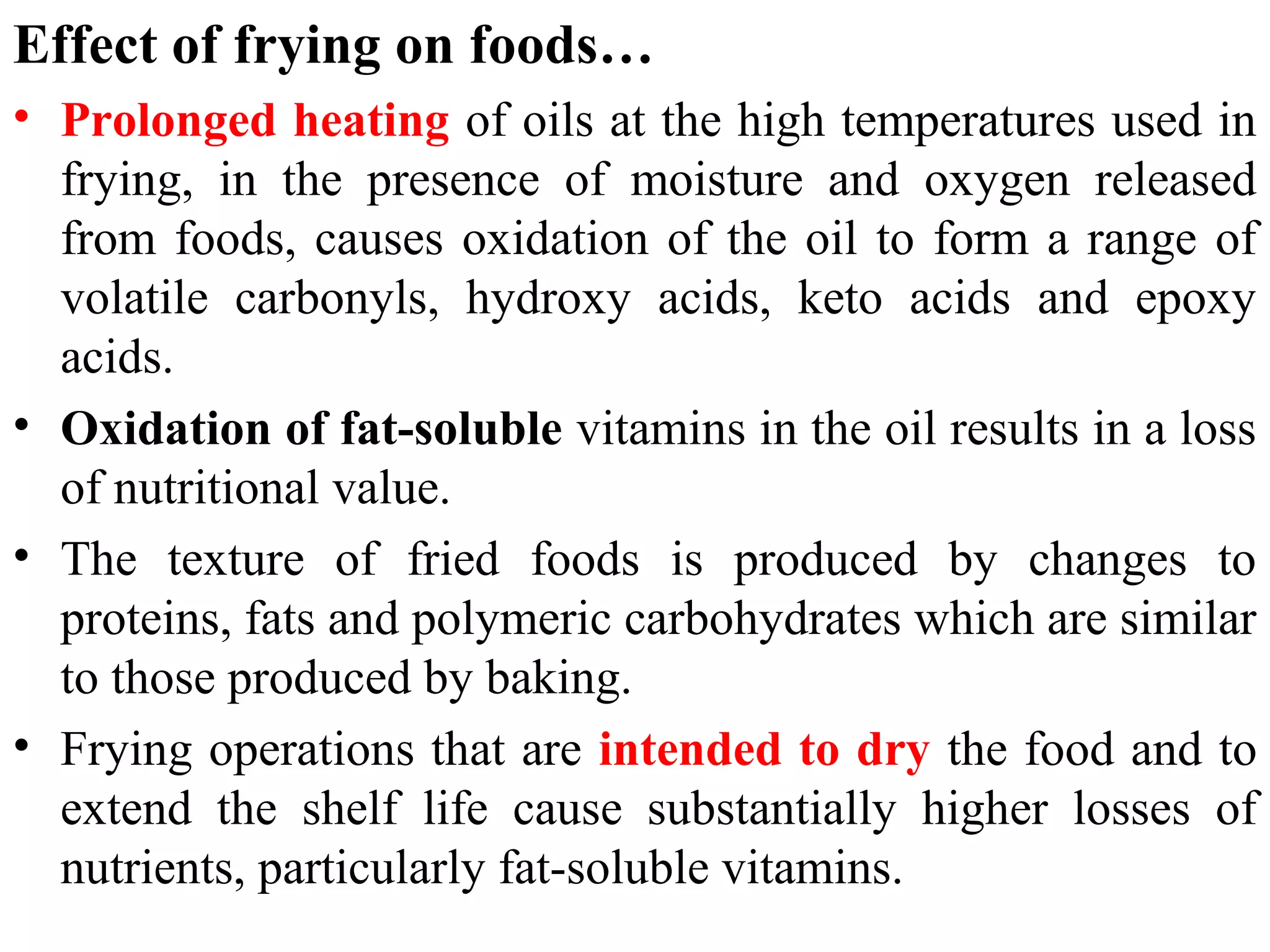 Effect of frying on foods…
• Prolonged heating of oils at the high temperatures used in
frying, in the presence of moisture and oxygen released
from foods, causes oxidation of the oil to form a range of
volatile carbonyls, hydroxy acids, keto acids and epoxy
acids.
• Oxidation of fat-soluble vitamins in the oil results in a loss
of nutritional value.
• The texture of fried foods is produced by changes to
proteins, fats and polymeric carbohydrates which are similar
to those produced by baking.
• Frying operations that are intended to dry the food and to
extend the shelf life cause substantially higher losses of
nutrients, particularly fat-soluble vitamins.
 