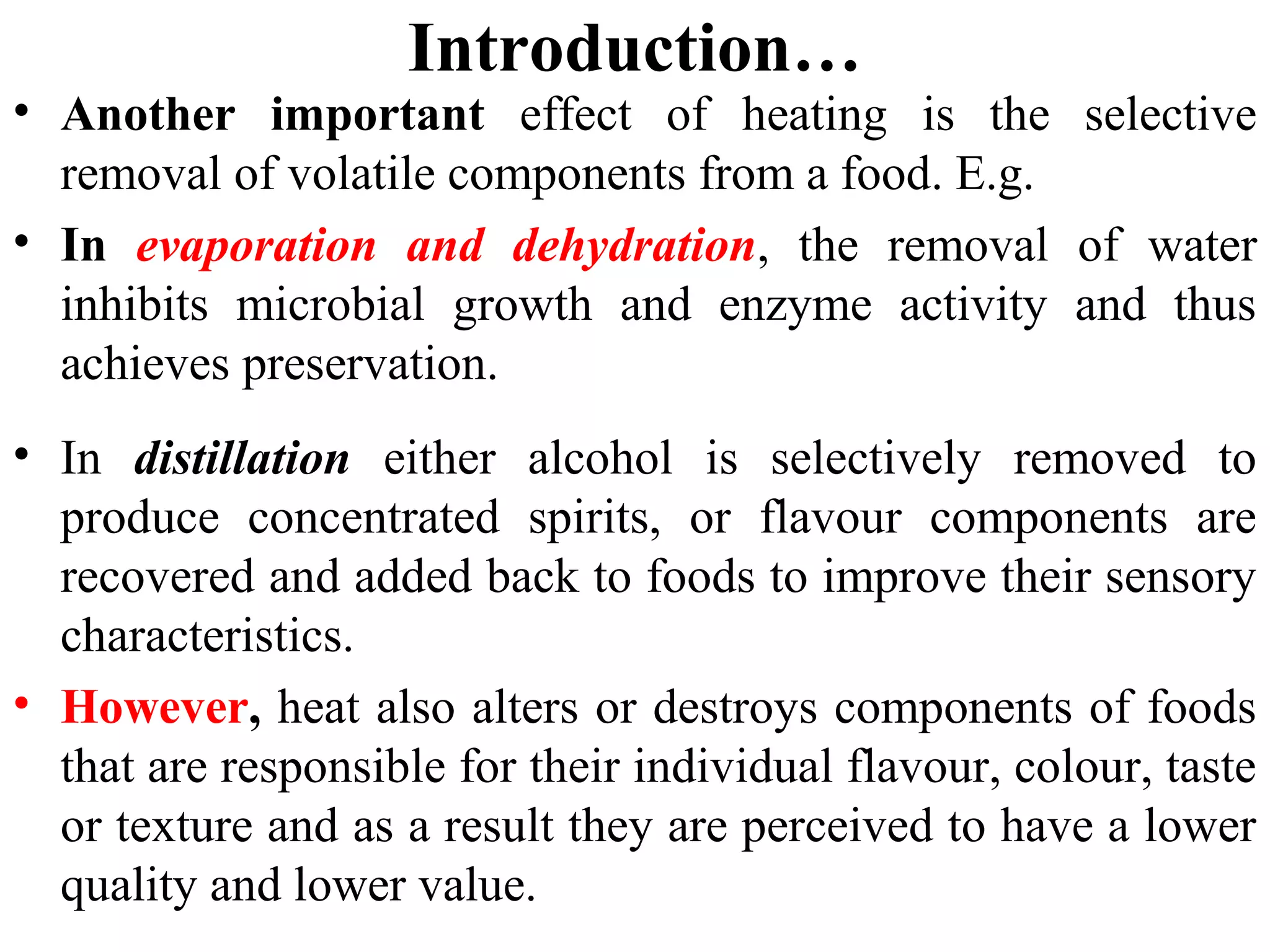Introduction…
• Another important effect of heating is the selective
removal of volatile components from a food. E.g.
• In evaporation and dehydration, the removal of water
inhibits microbial growth and enzyme activity and thus
achieves preservation.
• In distillation either alcohol is selectively removed to
produce concentrated spirits, or flavour components are
recovered and added back to foods to improve their sensory
characteristics.
• However, heat also alters or destroys components of foods
that are responsible for their individual flavour, colour, taste
or texture and as a result they are perceived to have a lower
quality and lower value.
 