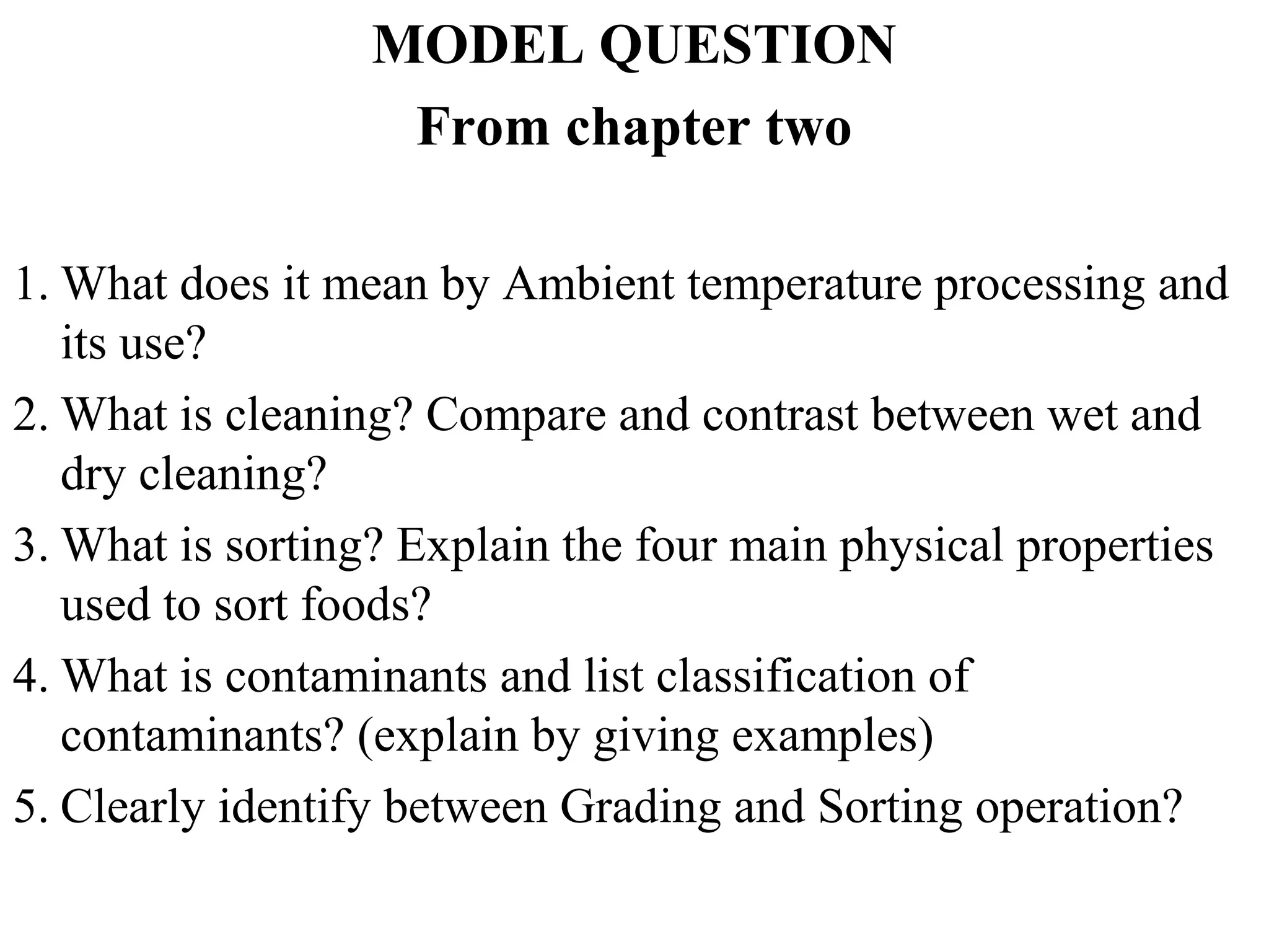 MODEL QUESTION
From chapter two
1. What does it mean by Ambient temperature processing and
its use?
2. What is cleaning? Compare and contrast between wet and
dry cleaning?
3. What is sorting? Explain the four main physical properties
used to sort foods?
4. What is contaminants and list classification of
contaminants? (explain by giving examples)
5. Clearly identify between Grading and Sorting operation?
 