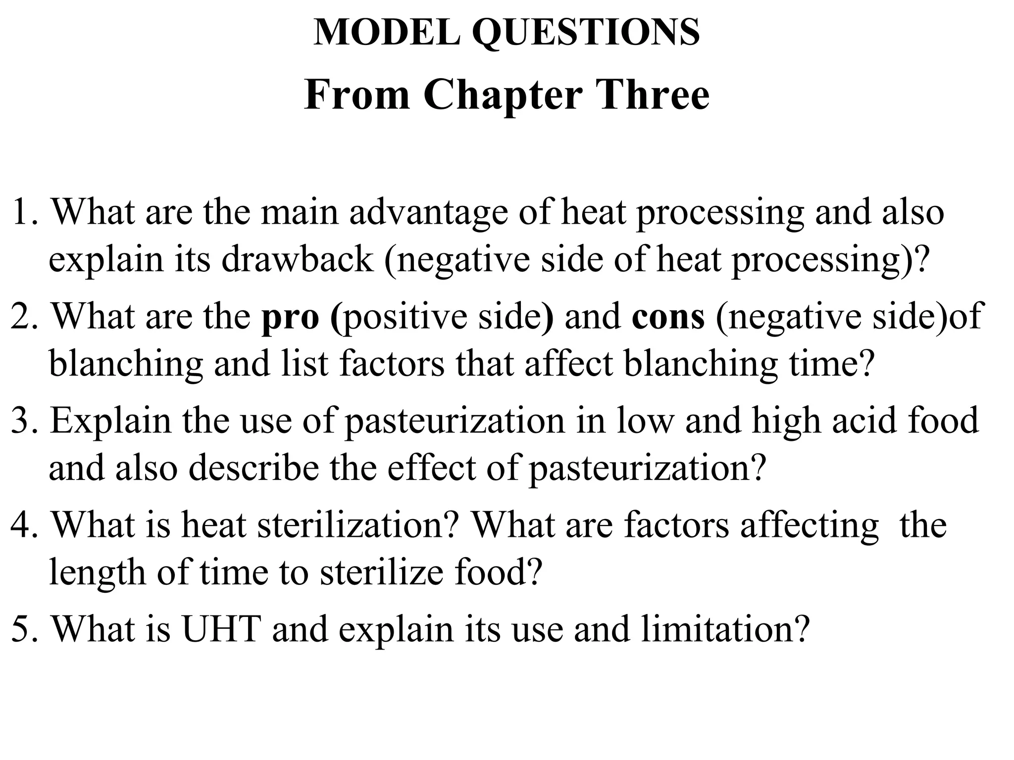 MODEL QUESTIONS
From Chapter Three
1. What are the main advantage of heat processing and also
explain its drawback (negative side of heat processing)?
2. What are the pro (positive side) and cons (negative side)of
blanching and list factors that affect blanching time?
3. Explain the use of pasteurization in low and high acid food
and also describe the effect of pasteurization?
4. What is heat sterilization? What are factors affecting the
length of time to sterilize food?
5. What is UHT and explain its use and limitation?
 