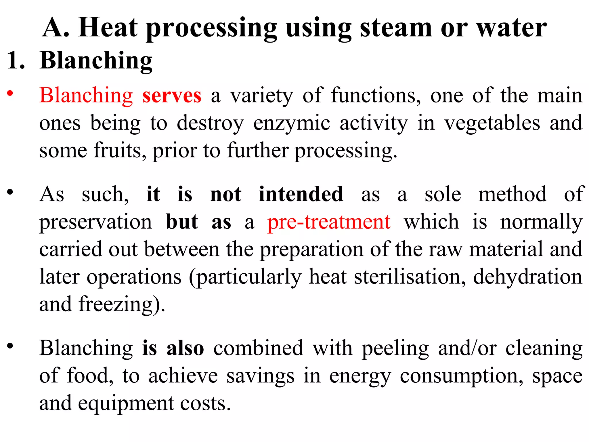 A. Heat processing using steam or water
1. Blanching
• Blanching serves a variety of functions, one of the main
ones being to destroy enzymic activity in vegetables and
some fruits, prior to further processing.
• As such, it is not intended as a sole method of
preservation but as a pre-treatment which is normally
carried out between the preparation of the raw material and
later operations (particularly heat sterilisation, dehydration
and freezing).
• Blanching is also combined with peeling and/or cleaning
of food, to achieve savings in energy consumption, space
and equipment costs.
 