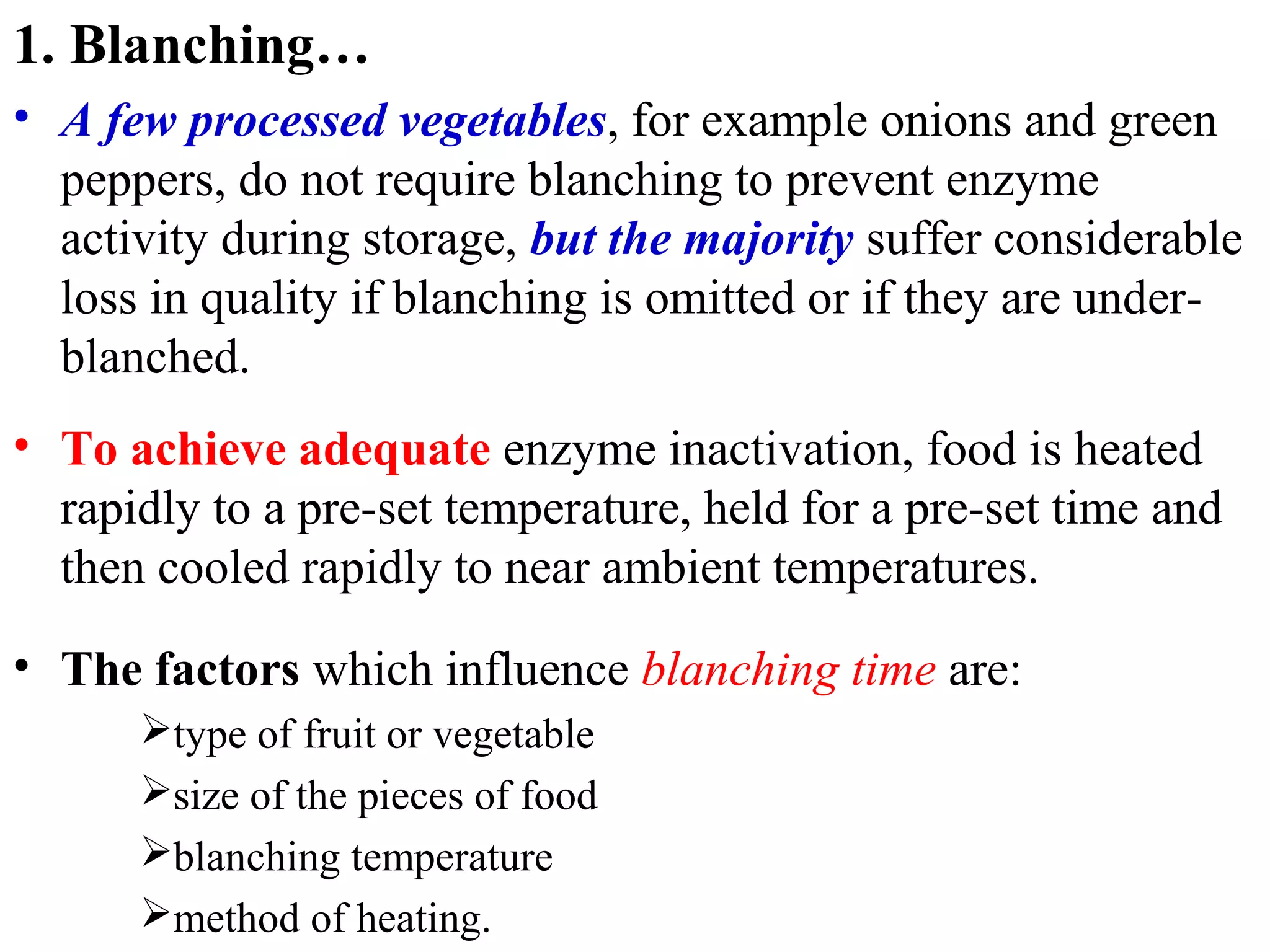 1. Blanching…
• A few processed vegetables, for example onions and green
peppers, do not require blanching to prevent enzyme
activity during storage, but the majority suffer considerable
loss in quality if blanching is omitted or if they are under-
blanched.
• To achieve adequate enzyme inactivation, food is heated
rapidly to a pre-set temperature, held for a pre-set time and
then cooled rapidly to near ambient temperatures.
• The factors which influence blanching time are:
type of fruit or vegetable
size of the pieces of food
blanching temperature
method of heating.
 