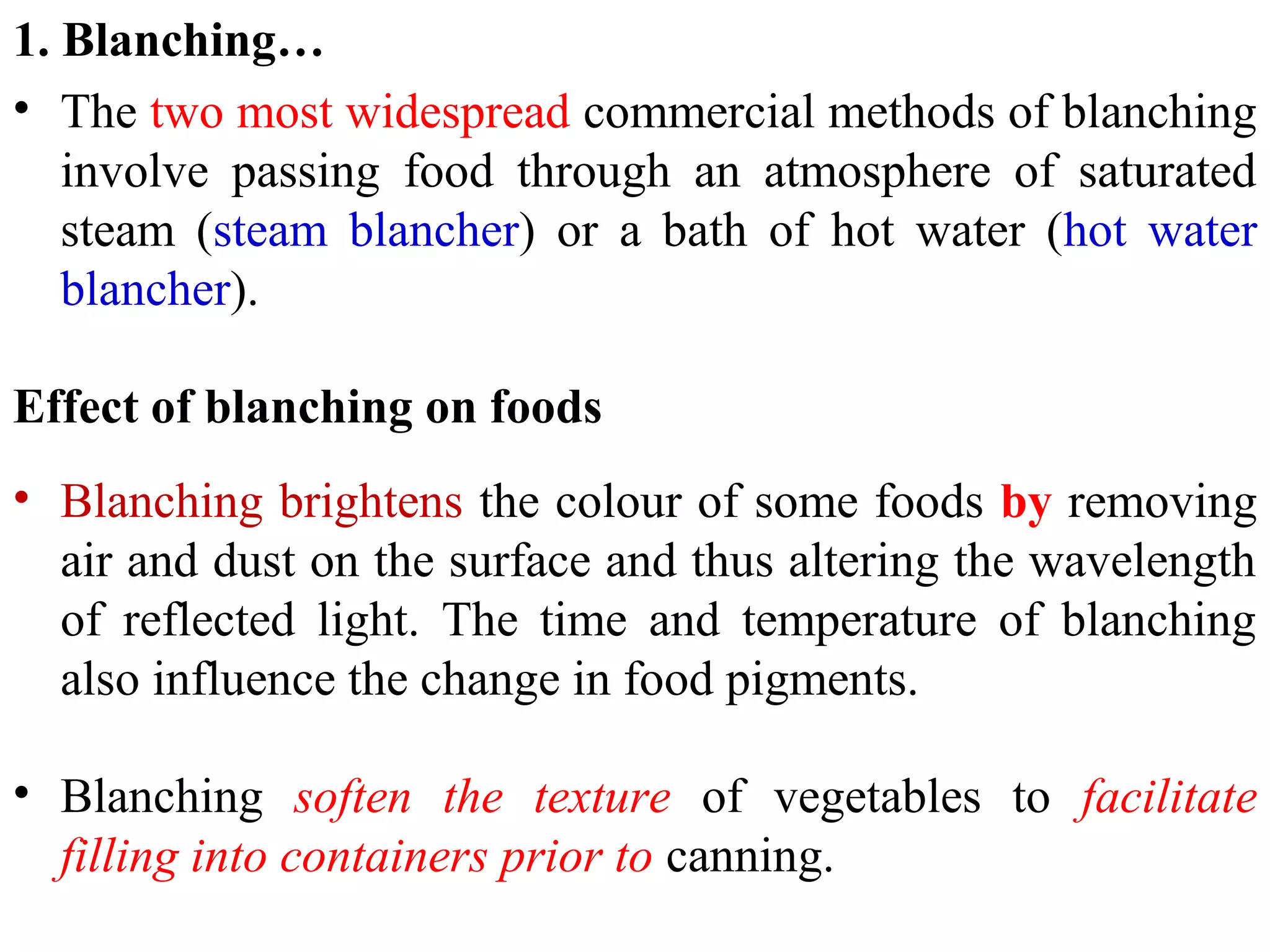 1. Blanching…
• The two most widespread commercial methods of blanching
involve passing food through an atmosphere of saturated
steam (steam blancher) or a bath of hot water (hot water
blancher).
Effect of blanching on foods
• Blanching brightens the colour of some foods by removing
air and dust on the surface and thus altering the wavelength
of reflected light. The time and temperature of blanching
also influence the change in food pigments.
• Blanching soften the texture of vegetables to facilitate
filling into containers prior to canning.
 