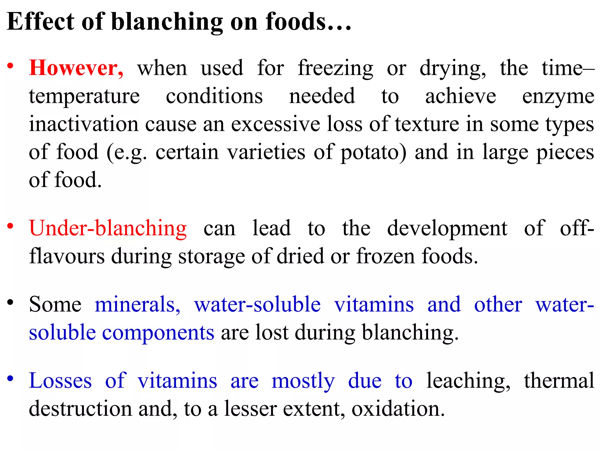 Effect of blanching on foods…
• However, when used for freezing or drying, the time–
temperature conditions needed to achieve enzyme
inactivation cause an excessive loss of texture in some types
of food (e.g. certain varieties of potato) and in large pieces
of food.
• Under-blanching can lead to the development of off-
flavours during storage of dried or frozen foods.
• Some minerals, water-soluble vitamins and other water-
soluble components are lost during blanching.
• Losses of vitamins are mostly due to leaching, thermal
destruction and, to a lesser extent, oxidation.
 