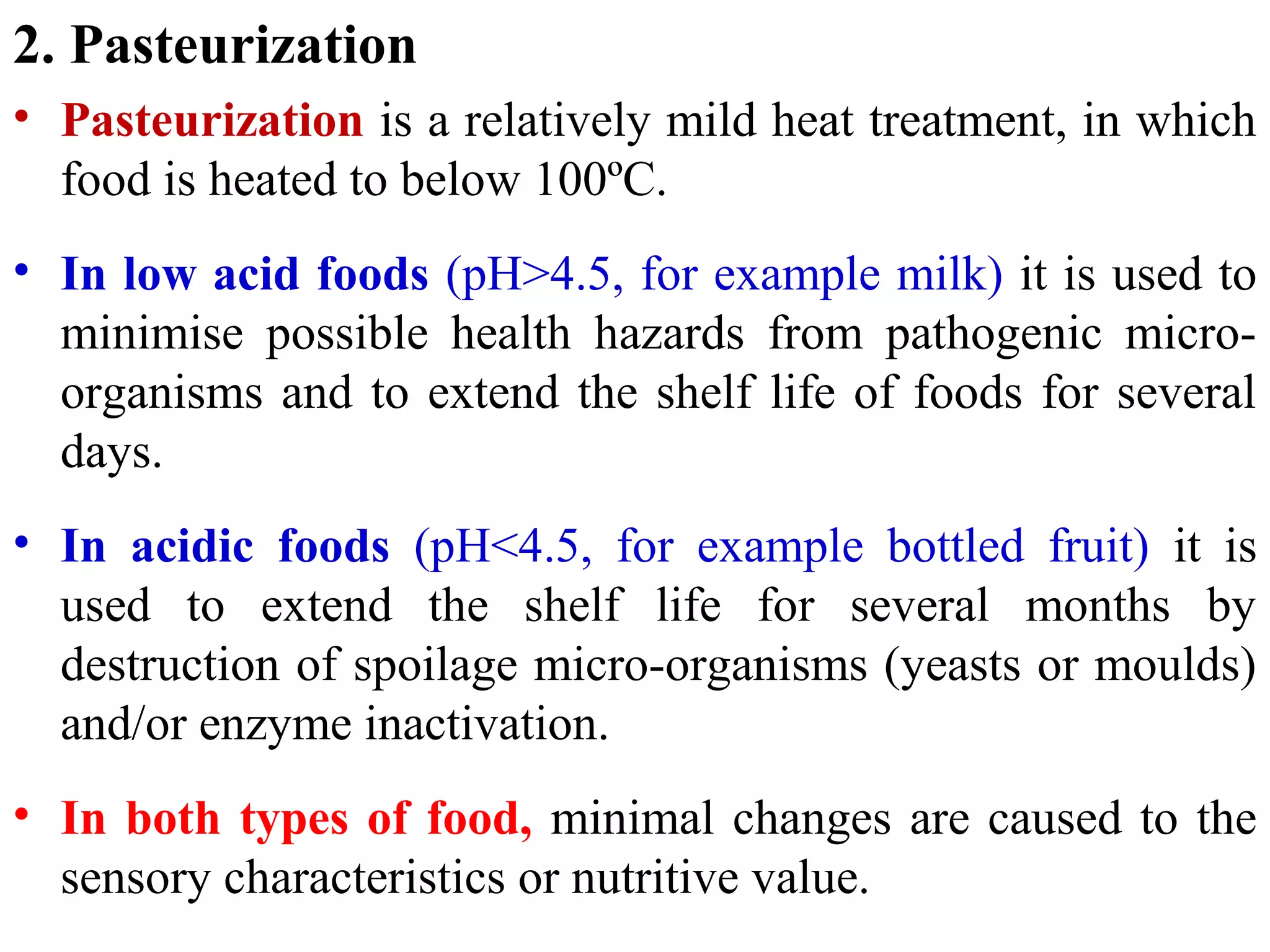 2. Pasteurization
• Pasteurization is a relatively mild heat treatment, in which
food is heated to below 100ºC.
• In low acid foods (pH>4.5, for example milk) it is used to
minimise possible health hazards from pathogenic micro-
organisms and to extend the shelf life of foods for several
days.
• In acidic foods (pH<4.5, for example bottled fruit) it is
used to extend the shelf life for several months by
destruction of spoilage micro-organisms (yeasts or moulds)
and/or enzyme inactivation.
• In both types of food, minimal changes are caused to the
sensory characteristics or nutritive value.
 